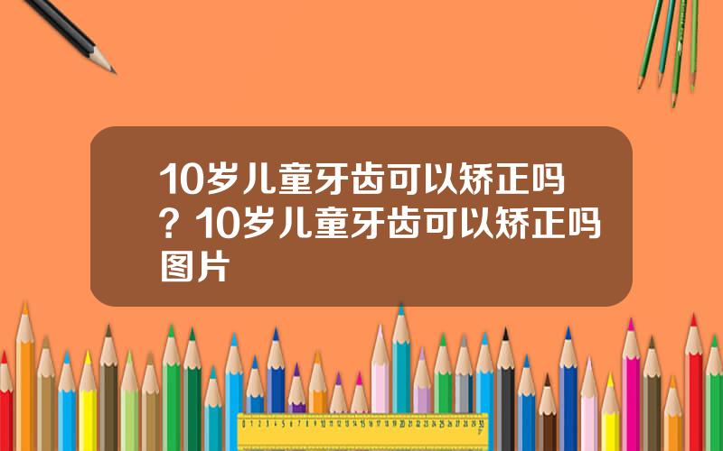 10岁儿童牙齿可以矫正吗？10岁儿童牙齿可以矫正吗图片