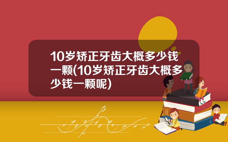 10岁矫正牙齿大概多少钱一颗(10岁矫正牙齿大概多少钱一颗呢)