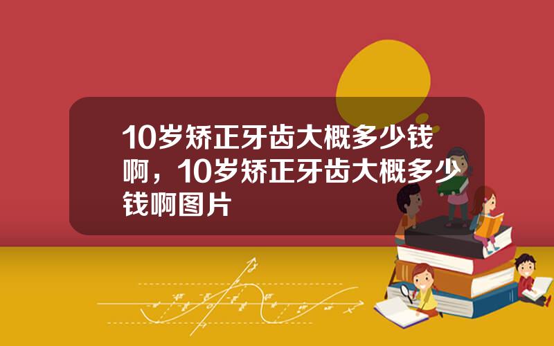 10岁矫正牙齿大概多少钱啊，10岁矫正牙齿大概多少钱啊图片
