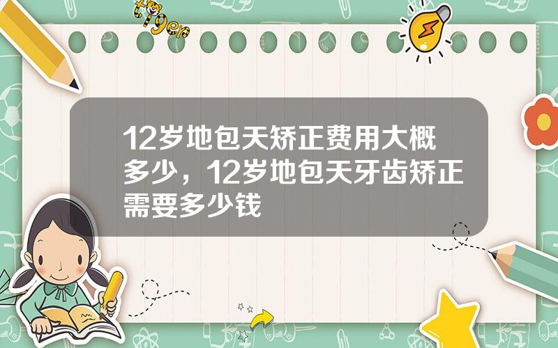 12岁地包天矫正费用大概多少，12岁地包天牙齿矫正需要多少钱
