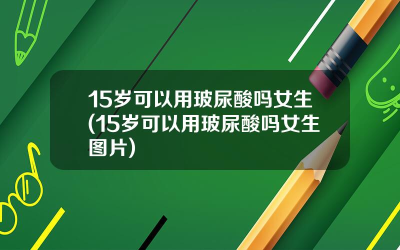 15岁可以用玻尿酸吗女生(15岁可以用玻尿酸吗女生图片)