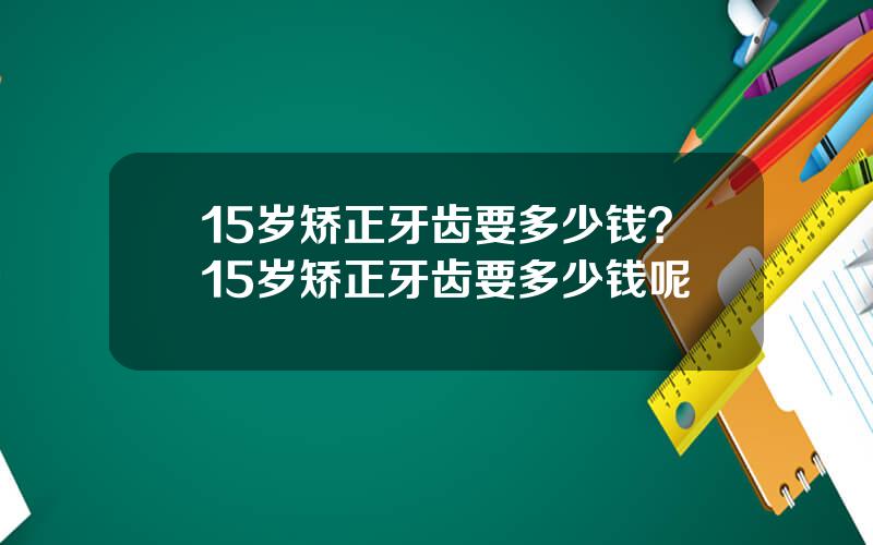 15岁矫正牙齿要多少钱？15岁矫正牙齿要多少钱呢
