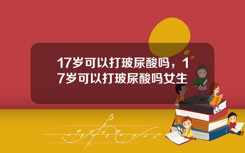 17岁可以打玻尿酸吗，17岁可以打玻尿酸吗女生