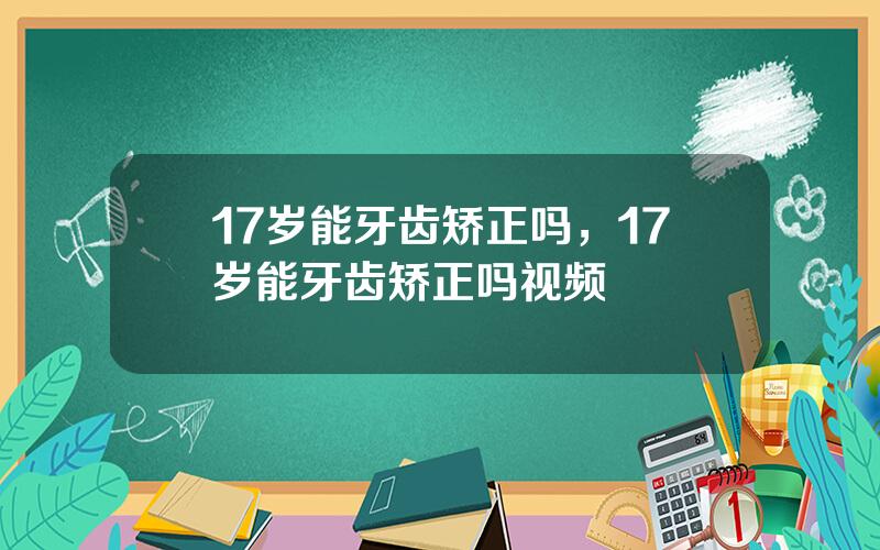 17岁能牙齿矫正吗，17岁能牙齿矫正吗视频