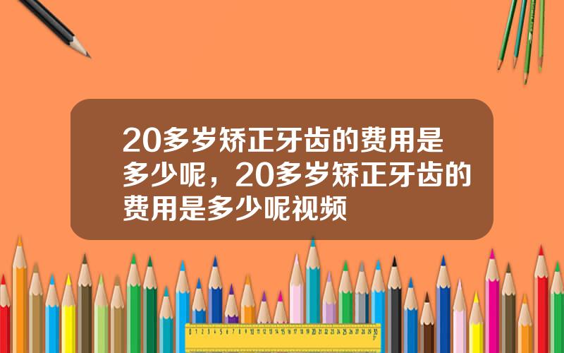 20多岁矫正牙齿的费用是多少呢，20多岁矫正牙齿的费用是多少呢视频