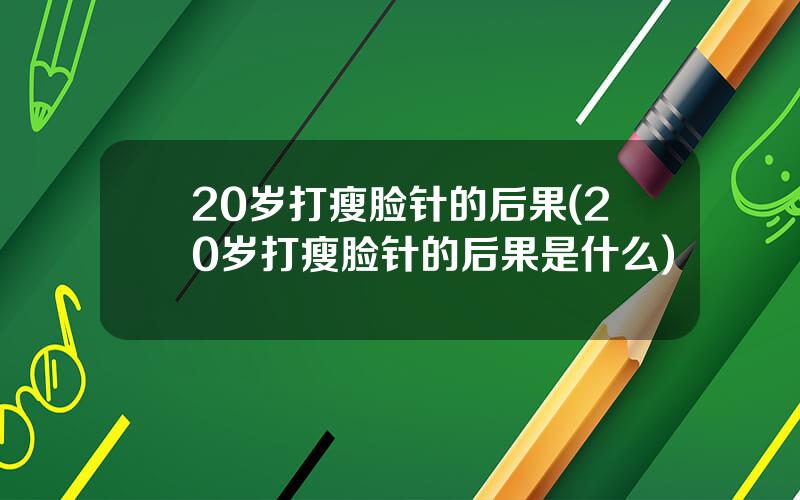 20岁打瘦脸针的后果(20岁打瘦脸针的后果是什么)