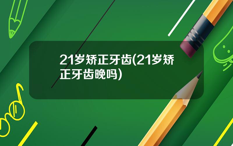 21岁矫正牙齿(21岁矫正牙齿晚吗)