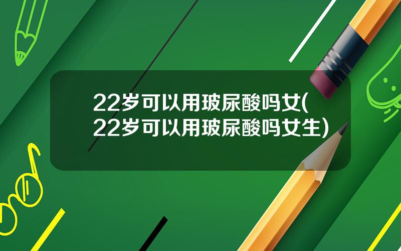 22岁可以用玻尿酸吗女(22岁可以用玻尿酸吗女生)