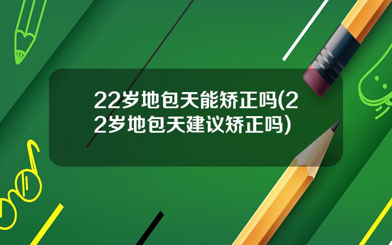 22岁地包天能矫正吗(22岁地包天建议矫正吗)