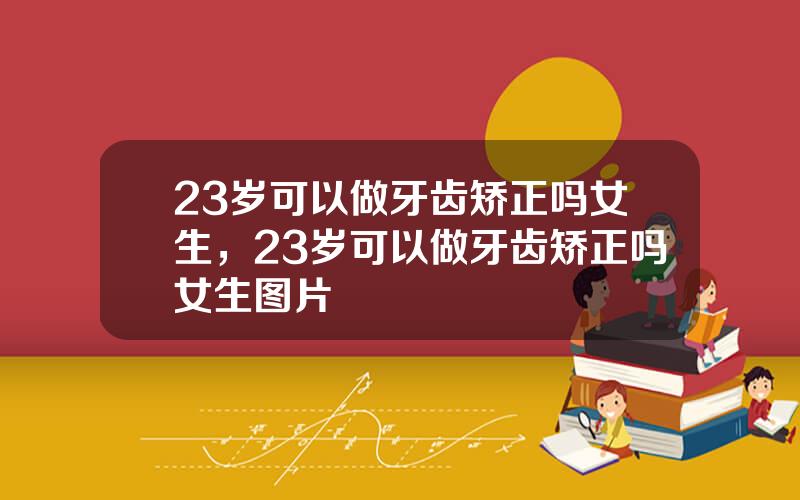 23岁可以做牙齿矫正吗女生，23岁可以做牙齿矫正吗女生图片