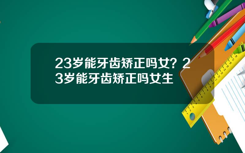 23岁能牙齿矫正吗女？23岁能牙齿矫正吗女生