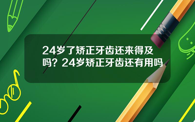 24岁了矫正牙齿还来得及吗？24岁矫正牙齿还有用吗