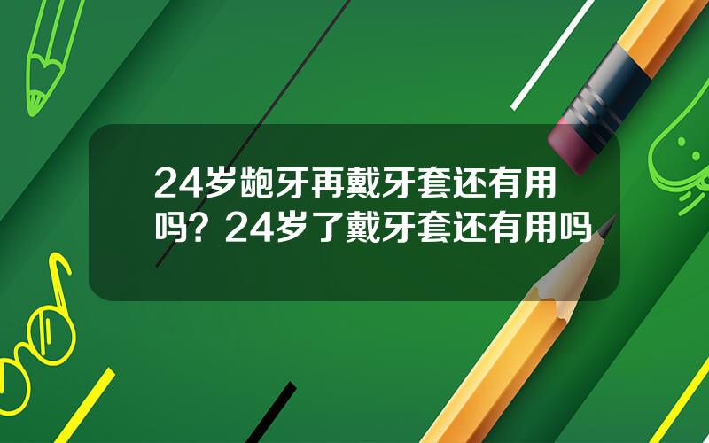 24岁龅牙再戴牙套还有用吗？24岁了戴牙套还有用吗