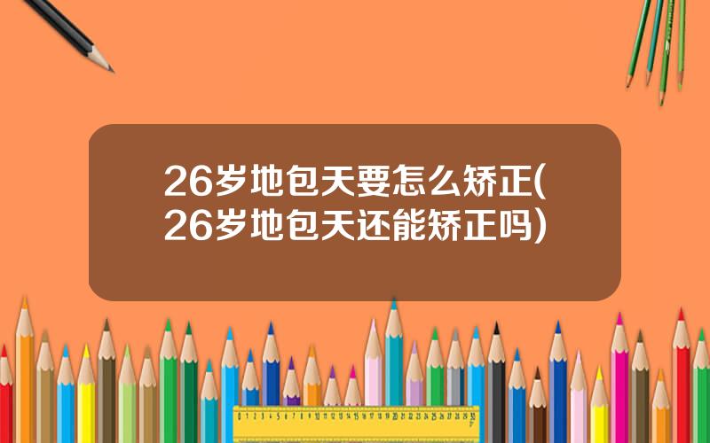 26岁地包天要怎么矫正(26岁地包天还能矫正吗)
