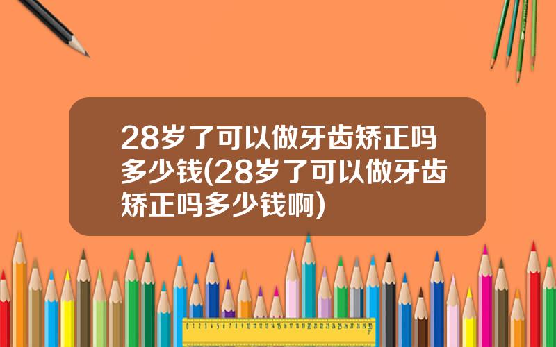 28岁了可以做牙齿矫正吗多少钱(28岁了可以做牙齿矫正吗多少钱啊)