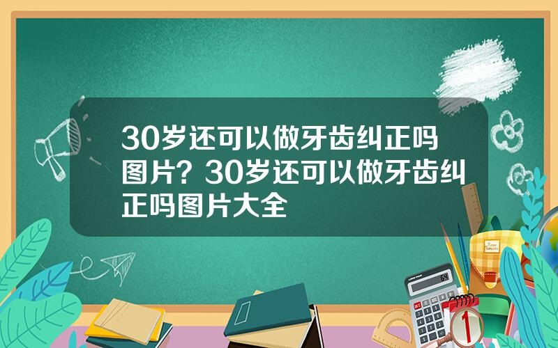 30岁还可以做牙齿纠正吗图片？30岁还可以做牙齿纠正吗图片大全
