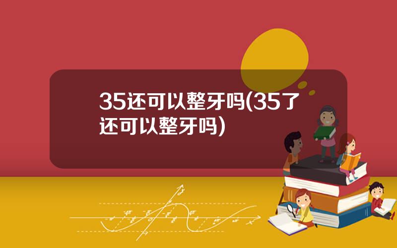 35还可以整牙吗(35了还可以整牙吗)