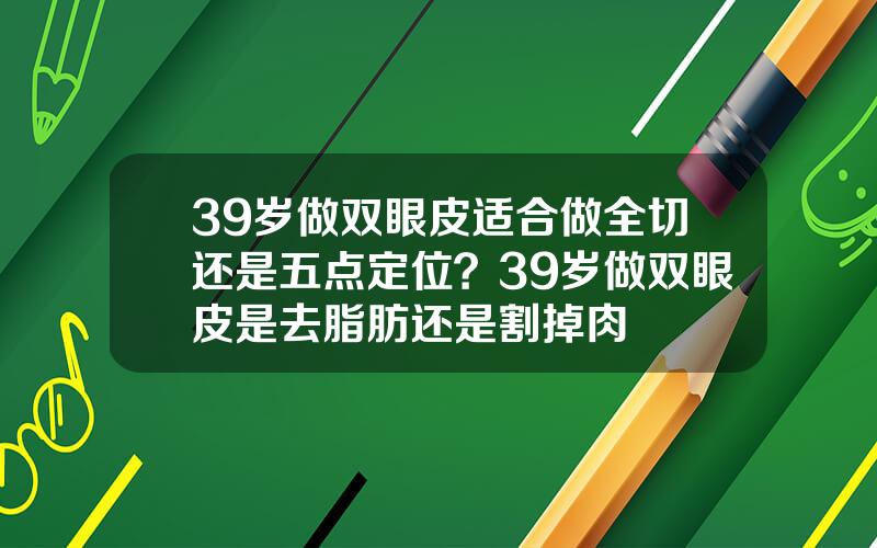 39岁做双眼皮适合做全切还是五点定位？39岁做双眼皮是去脂肪还是割掉肉
