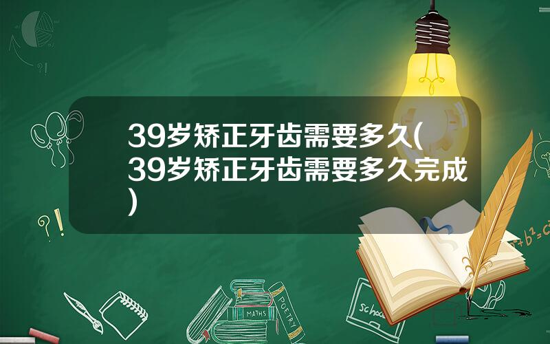 39岁矫正牙齿需要多久(39岁矫正牙齿需要多久完成)