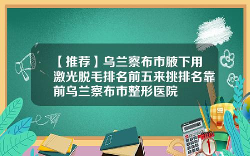 【推荐】乌兰察布市腋下用激光脱毛排名前五来挑排名靠前乌兰察布市整形医院