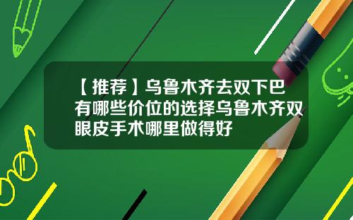 【推荐】乌鲁木齐去双下巴有哪些价位的选择乌鲁木齐双眼皮手术哪里做得好