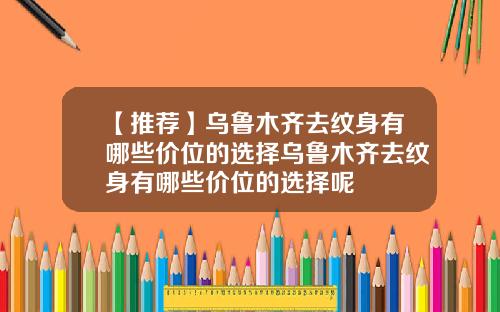【推荐】乌鲁木齐去纹身有哪些价位的选择乌鲁木齐去纹身有哪些价位的选择呢