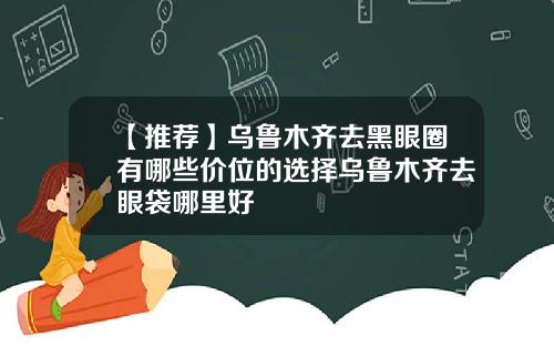 【推荐】乌鲁木齐去黑眼圈有哪些价位的选择乌鲁木齐去眼袋哪里好