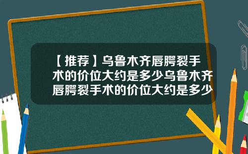 【推荐】乌鲁木齐唇腭裂手术的价位大约是多少乌鲁木齐唇腭裂手术的价位大约是多少钱