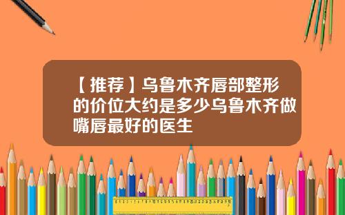 【推荐】乌鲁木齐唇部整形的价位大约是多少乌鲁木齐做嘴唇最好的医生