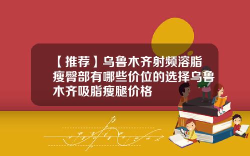 【推荐】乌鲁木齐射频溶脂瘦臀部有哪些价位的选择乌鲁木齐吸脂瘦腿价格
