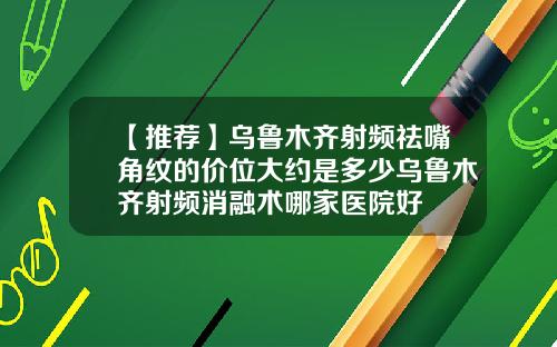 【推荐】乌鲁木齐射频祛嘴角纹的价位大约是多少乌鲁木齐射频消融术哪家医院好