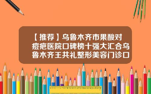 【推荐】乌鲁木齐市果酸对痘疤医院口碑榜十强大汇合乌鲁木齐王共礼整形美容门诊口碑技术点评附价格一览表