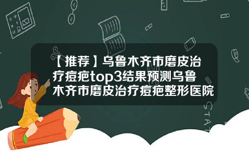 【推荐】乌鲁木齐市磨皮治疗痘疤top3结果预测乌鲁木齐市磨皮治疗痘疤整形医院