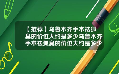 【推荐】乌鲁木齐手术祛狐臭的价位大约是多少乌鲁木齐手术祛狐臭的价位大约是多少钱