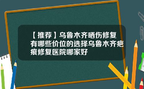 【推荐】乌鲁木齐晒伤修复有哪些价位的选择乌鲁木齐疤痕修复医院哪家好