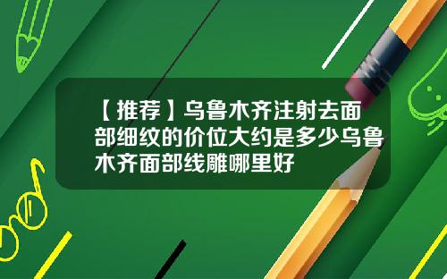 【推荐】乌鲁木齐注射去面部细纹的价位大约是多少乌鲁木齐面部线雕哪里好