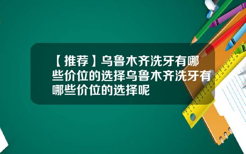 【推荐】乌鲁木齐洗牙有哪些价位的选择乌鲁木齐洗牙有哪些价位的选择呢