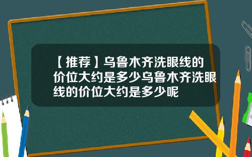 【推荐】乌鲁木齐洗眼线的价位大约是多少乌鲁木齐洗眼线的价位大约是多少呢