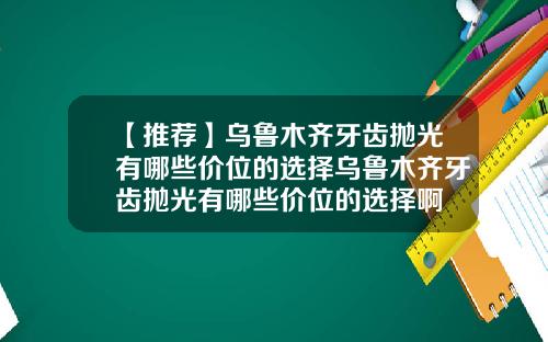【推荐】乌鲁木齐牙齿抛光有哪些价位的选择乌鲁木齐牙齿抛光有哪些价位的选择啊