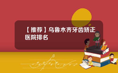 【推荐】乌鲁木齐牙齿矫正医院排名