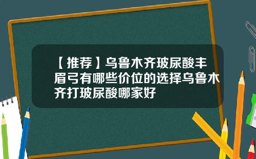 【推荐】乌鲁木齐玻尿酸丰眉弓有哪些价位的选择乌鲁木齐打玻尿酸哪家好