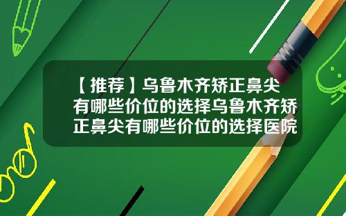 【推荐】乌鲁木齐矫正鼻尖有哪些价位的选择乌鲁木齐矫正鼻尖有哪些价位的选择医院