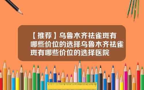 【推荐】乌鲁木齐祛雀斑有哪些价位的选择乌鲁木齐祛雀斑有哪些价位的选择医院