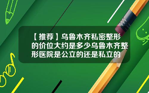 【推荐】乌鲁木齐私密整形的价位大约是多少乌鲁木齐整形医院是公立的还是私立的