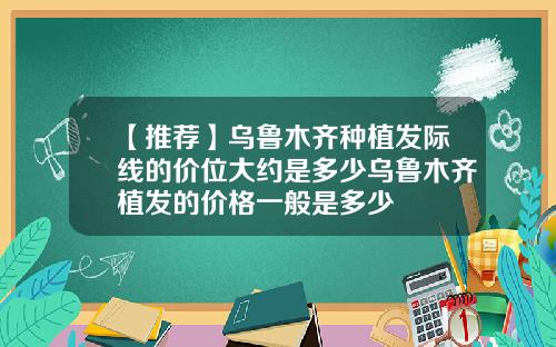 【推荐】乌鲁木齐种植发际线的价位大约是多少乌鲁木齐植发的价格一般是多少