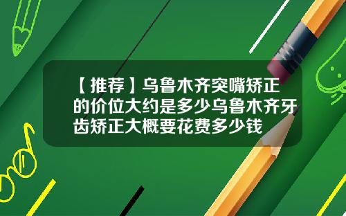 【推荐】乌鲁木齐突嘴矫正的价位大约是多少乌鲁木齐牙齿矫正大概要花费多少钱