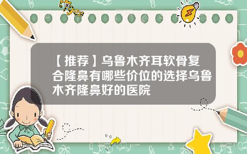 【推荐】乌鲁木齐耳软骨复合隆鼻有哪些价位的选择乌鲁木齐隆鼻好的医院