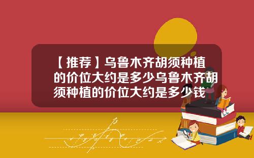 【推荐】乌鲁木齐胡须种植的价位大约是多少乌鲁木齐胡须种植的价位大约是多少钱