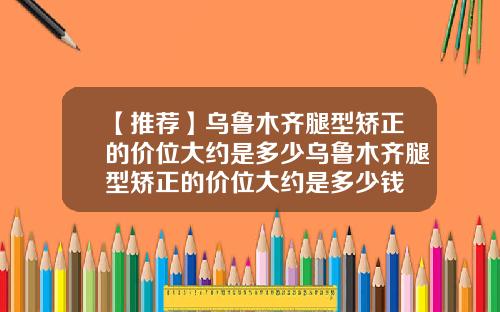【推荐】乌鲁木齐腿型矫正的价位大约是多少乌鲁木齐腿型矫正的价位大约是多少钱