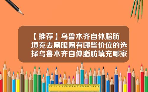 【推荐】乌鲁木齐自体脂肪填充去黑眼圈有哪些价位的选择乌鲁木齐自体脂肪填充哪家最好